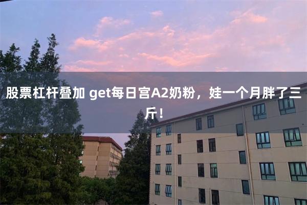 股票杠杆叠加 get每日宫A2奶粉，娃一个月胖了三斤！