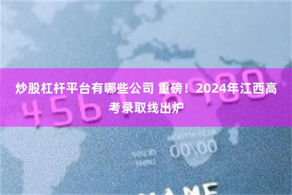 炒股杠杆平台有哪些公司 重磅！2024年江西高考录取线出炉