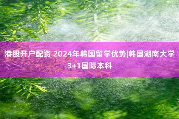 港股开户配资 2024年韩国留学优势|韩国湖南大学3+1国际本科