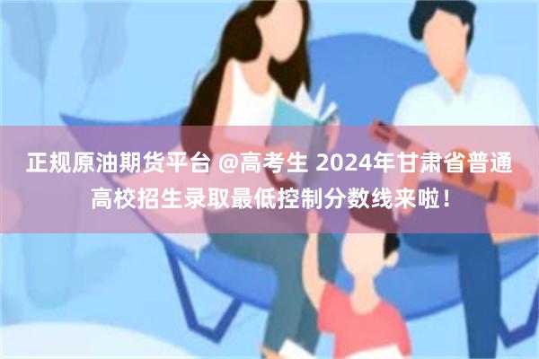 正规原油期货平台 @高考生 2024年甘肃省普通高校招生录取最低控制分数线来啦！