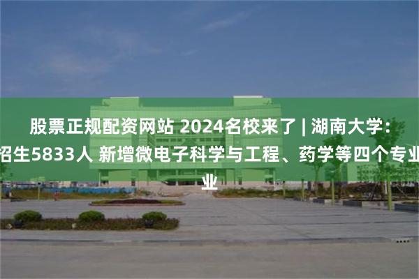 股票正规配资网站 2024名校来了 | 湖南大学：招生5833人 新增微电子科学与工程、药学等四个专业