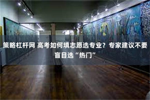 策略杠杆网 高考如何填志愿选专业？专家建议不要盲目选“热门”