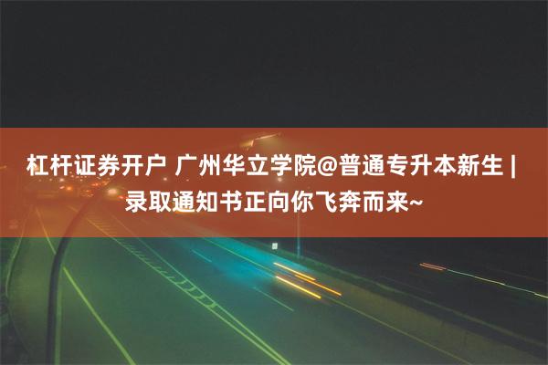 杠杆证券开户 广州华立学院@普通专升本新生 | 录取通知书正向你飞奔而来~