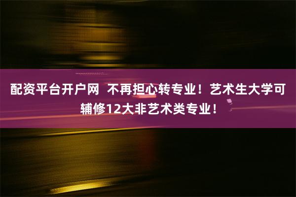 配资平台开户网  不再担心转专业！艺术生大学可辅修12大非艺术类专业！