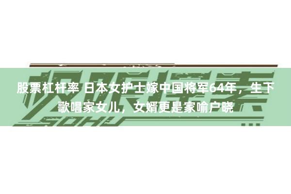 股票杠杆率 日本女护士嫁中国将军64年，生下歌唱家女儿，女婿更是家喻户晓