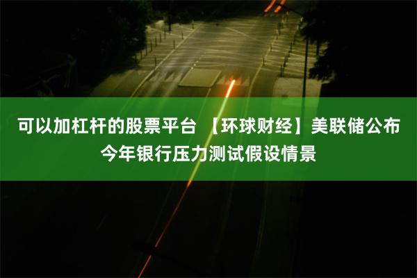 可以加杠杆的股票平台 【环球财经】美联储公布今年银行压力测试假设情景