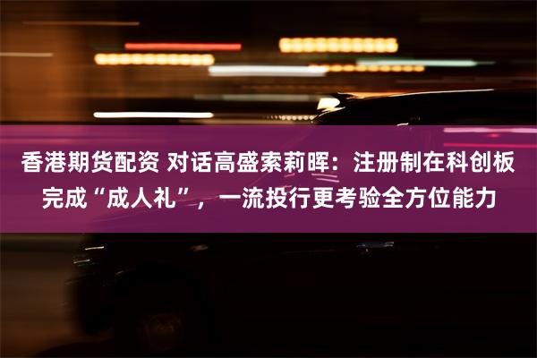 香港期货配资 对话高盛索莉晖：注册制在科创板完成“成人礼”，一流投行更考验全方位能力