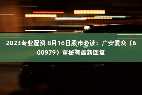 2023专业配资 8月16日股市必读：广安爱众（600979）董秘有最新回复