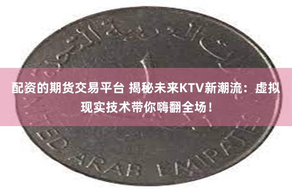 配资的期货交易平台 揭秘未来KTV新潮流：虚拟现实技术带你嗨翻全场！