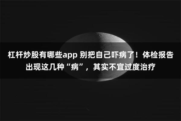 杠杆炒股有哪些app 别把自己吓病了！体检报告出现这几种“病”，其实不宜过度治疗