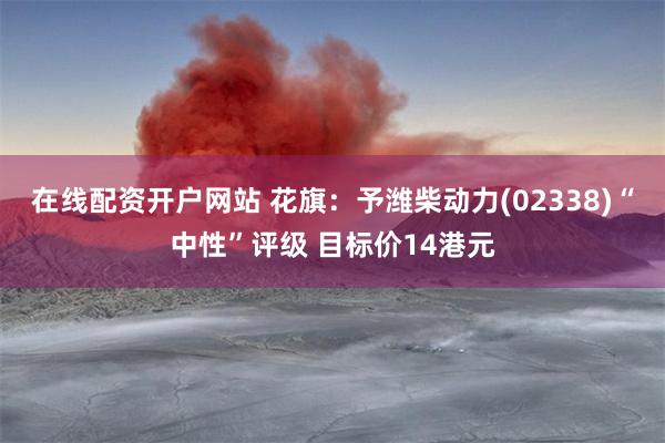 在线配资开户网站 花旗：予潍柴动力(02338)“中性”评级 目标价14港元