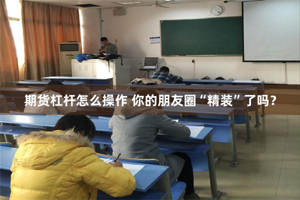 期货杠杆怎么操作 你的朋友圈“精装”了吗？