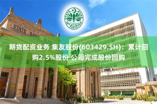 期货配资业务 集友股份(603429.SH)：累计回购2.5%股份 公司完成股份回购