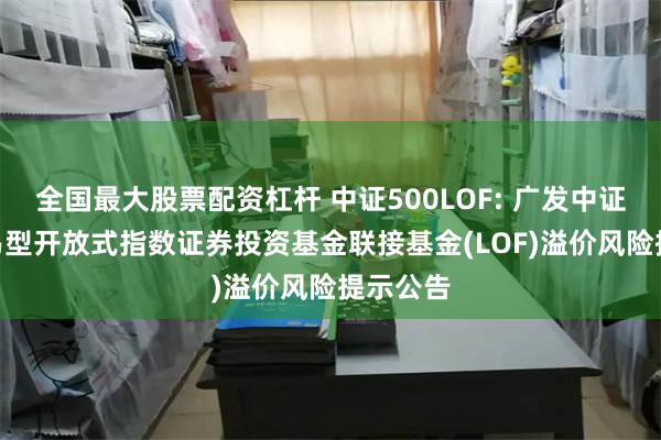 全国最大股票配资杠杆 中证500LOF: 广发中证500交易型开放式指数证券投资基金联接基金(LOF)溢价风险提示公告