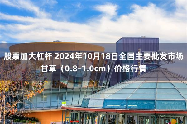 股票加大杠杆 2024年10月18日全国主要批发市场甘草（0.8-1.0cm）价格行情