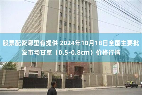 股票配资哪里有提供 2024年10月18日全国主要批发市场甘草（0.5-0.8cm）价格行情