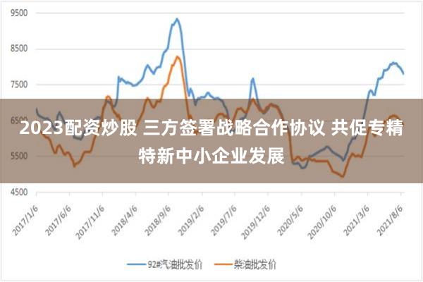 2023配资炒股 三方签署战略合作协议 共促专精特新中小企业发展