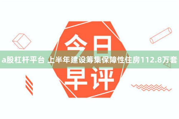 a股杠杆平台 上半年建设筹集保障性住房112.8万套