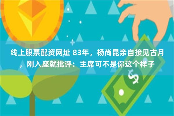 线上股票配资网址 83年，杨尚昆亲自接见古月，刚入座就批评：主席可不是你这个样子