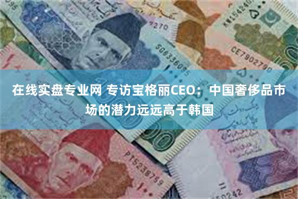 在线实盘专业网 专访宝格丽CEO：中国奢侈品市场的潜力远远高于韩国