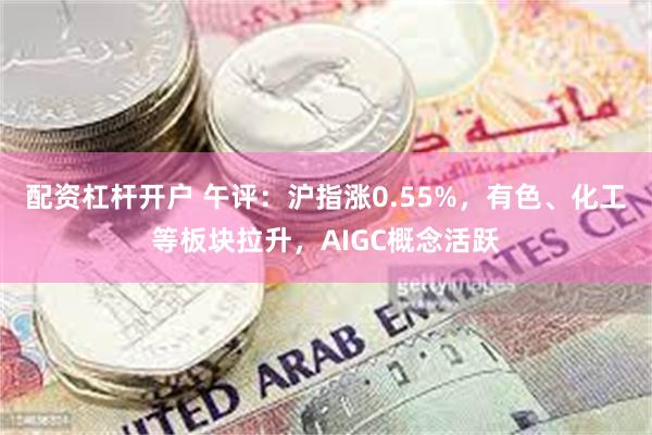 配资杠杆开户 午评：沪指涨0.55%，有色、化工等板块拉升，AIGC概念活跃