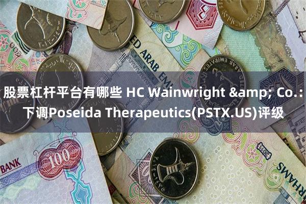 股票杠杆平台有哪些 HC Wainwright & Co.：下调Poseida Therapeutics(PSTX.US)评级