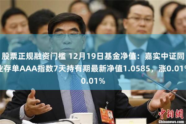 股票正规融资门槛 12月19日基金净值：嘉实中证同业存单AAA指数7天持有期最新净值1.0585，涨0.01%