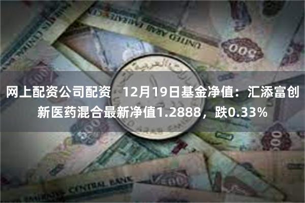 网上配资公司配资   12月19日基金净值：汇添富创新医药混合最新净值1.2888，跌0.33%