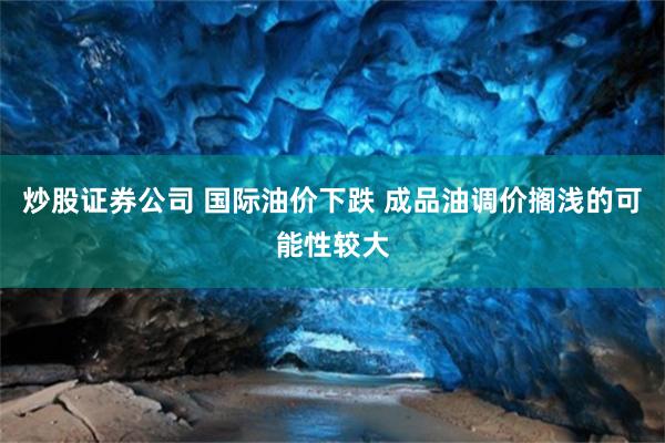 炒股证券公司 国际油价下跌 成品油调价搁浅的可能性较大