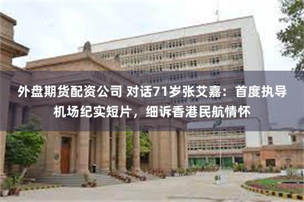 外盘期货配资公司 对话71岁张艾嘉：首度执导机场纪实短片，细诉香港民航情怀