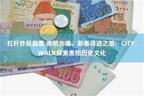 杠杆炒股股票 南明古道，新春寻迹之旅：CITY，WALK探索贵阳历史文化