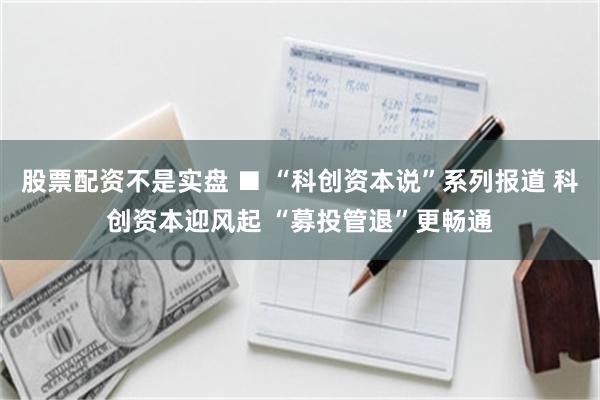 股票配资不是实盘 ■ “科创资本说”系列报道 科创资本迎风起 “募投管退”更畅通