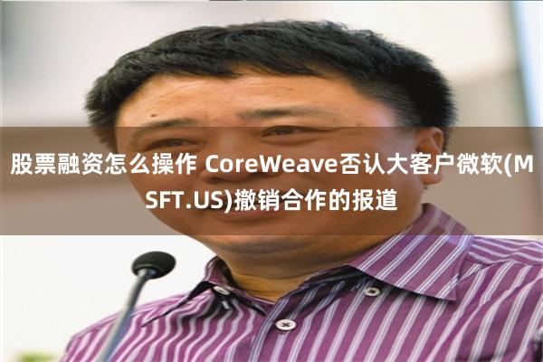 股票融资怎么操作 CoreWeave否认大客户微软(MSFT.US)撤销合作的报道