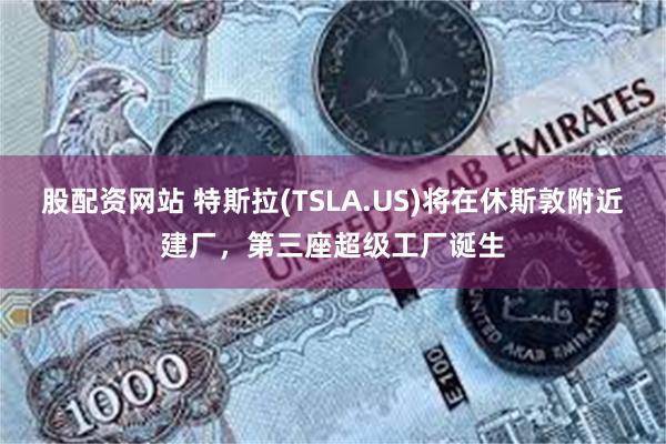 股配资网站 特斯拉(TSLA.US)将在休斯敦附近建厂，第三座超级工厂诞生