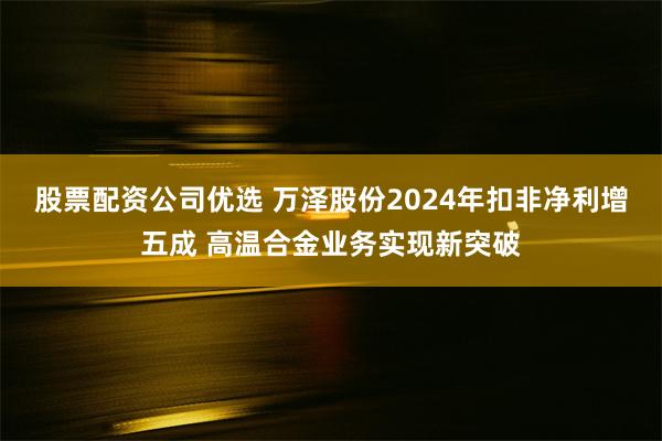 股票配资公司优选 万泽股份2024年扣非净利增五成 高温合金业务实现新突破