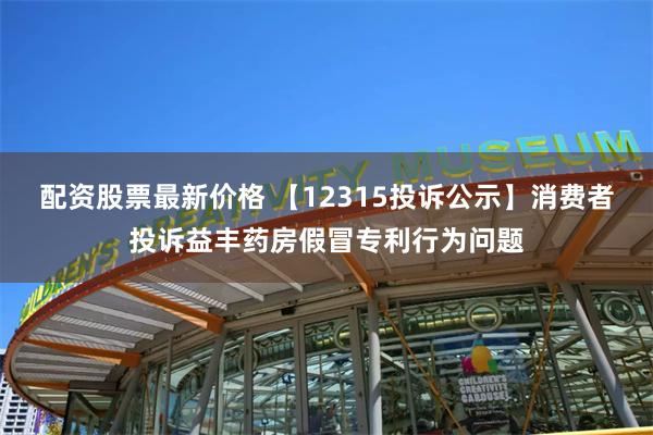 配资股票最新价格 【12315投诉公示】消费者投诉益丰药房假冒专利行为问题