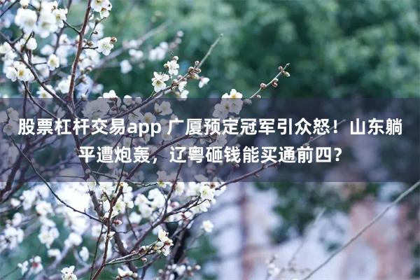 股票杠杆交易app 广厦预定冠军引众怒！山东躺平遭炮轰，辽粤砸钱能买通前四？