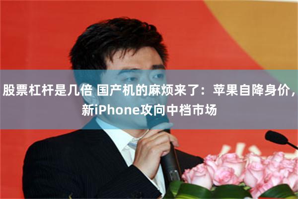 股票杠杆是几倍 国产机的麻烦来了：苹果自降身价，新iPhone攻向中档市场