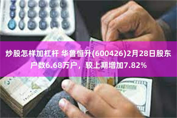 炒股怎样加杠杆 华鲁恒升(600426)2月28日股东户数6.68万户，较上期增加7.82%