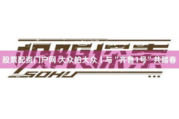 股票配资门户网 大众拍大众丨与“齐鲁1号”共踏春