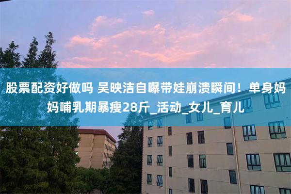 股票配资好做吗 吴映洁自曝带娃崩溃瞬间！单身妈妈哺乳期暴瘦28斤_活动_女儿_育儿