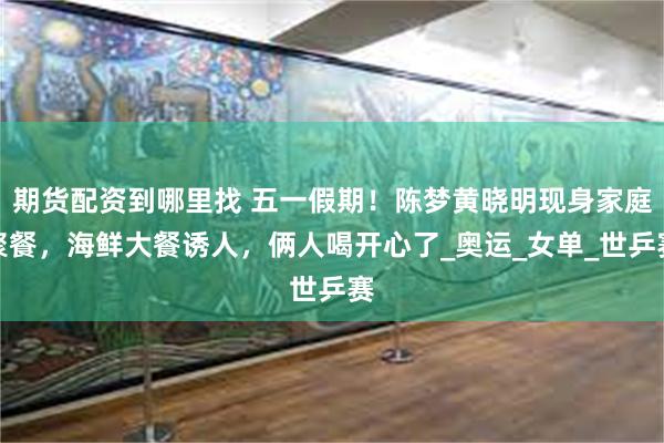 期货配资到哪里找 五一假期！陈梦黄晓明现身家庭聚餐，海鲜大餐诱人，俩人喝开心了_奥运_女单_世乒赛