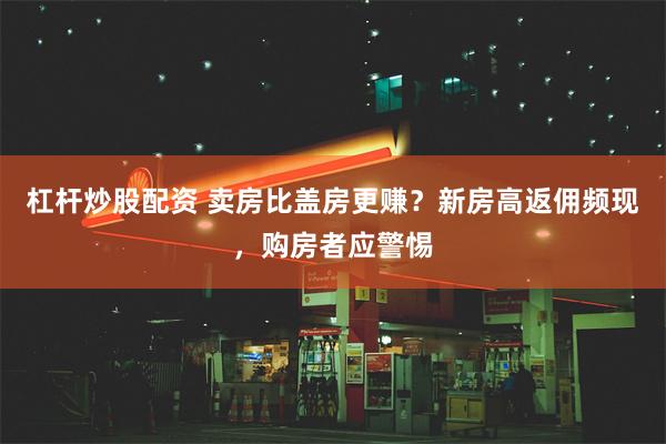 杠杆炒股配资 卖房比盖房更赚？新房高返佣频现，购房者应警惕