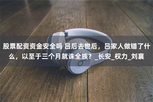 股票配资资金安全吗 吕后去世后，吕家人做错了什么，以至于三个月就诛全族？_长安_权力_刘襄
