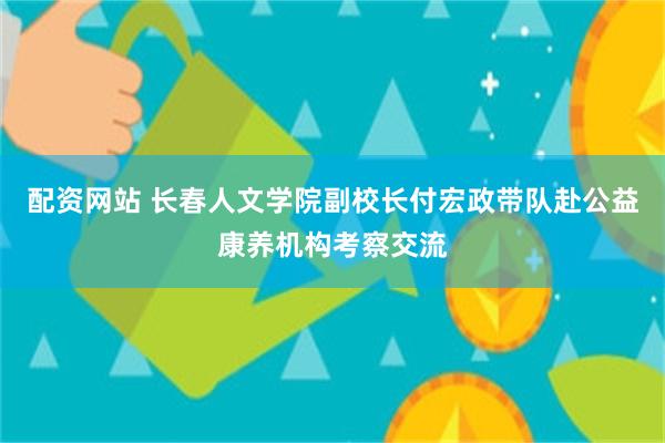 配资网站 长春人文学院副校长付宏政带队赴公益康养机构考察交流